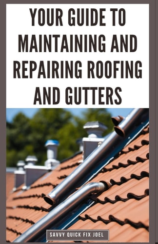 Your Guide to Maintaining and Repairing Roofing and Gutters DIY Instructions for Fixing Shingles, Leaks, Clearing Clogs and Preventing Costly Home Water Damage