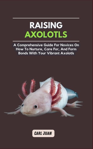 Axolotls A Comprehensive Guide for Novices On How To Nurture, Care For, And Form Bonds With Your Vibrant Axolotls