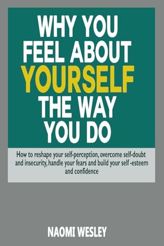 Why You Feel About Yourself The Way You Do How To Reshape Your Self-Perception, Overcome Self-Doubt And Insecurity, Handle Your Fears And Build Your Self-esteem And Confidence