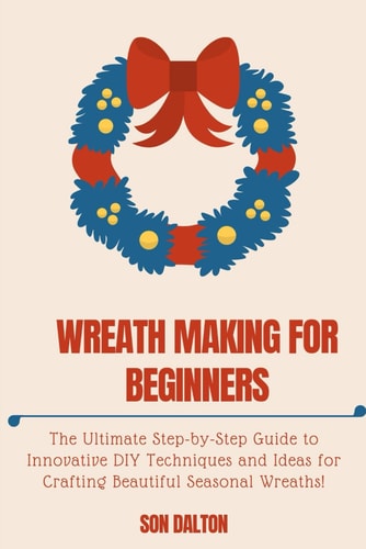 Wreath Making for Beginners The Ultimate Step-by-Step Guide to Innovative DIY Techniques and Ideas for Crafting Beautiful Seasonal Wreaths
