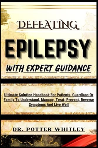 Defeating Epilepsy with Expert Guidance Ultimate Solution Handbook For Patients, Guardians Or Family To Understand, Manage, Treat, Prevent, Reverse Symptoms And Live Well
