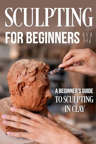 Sculpting for Beginners A Beginner's Guide to Sculpting In Clay: Guide to Sculpt Clay