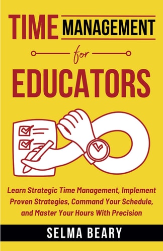 Time Management For Educators Learn Strategic Time Management, Implement Proven Strategies, Command Your Schedule, and Master Your Hours With Precision
