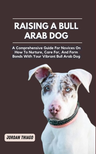 Raising a Bull Arab Dog A Comprehensive Guide For Novices On How To Nurture, Care For, And Form Bonds With Your Vibrant Bull Arab Dog