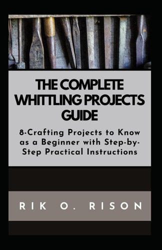 The Complete Whittling Projects Guide 8-Crafting Projects to Know as a Beginner with Step-by-Step Practical Instructions