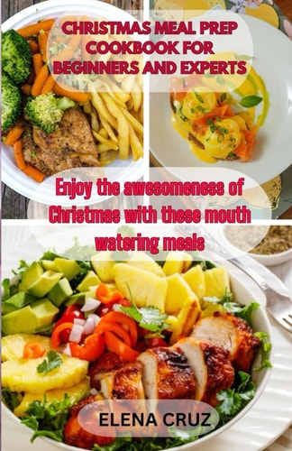 Christmas Meal Prep Cookbook for Beginners and Experts Enjoy the Awesomeness of Christmas with These Mouth Watering Meals