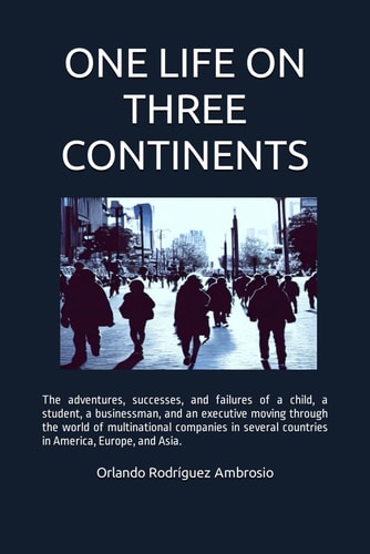One Life on Three Continents The Adventures, Successes and Failures of a Child, a Student, a Businessman and an Executive Moving Through the World of Multinational Companies in Several Countries in America, Europe and Asia.
