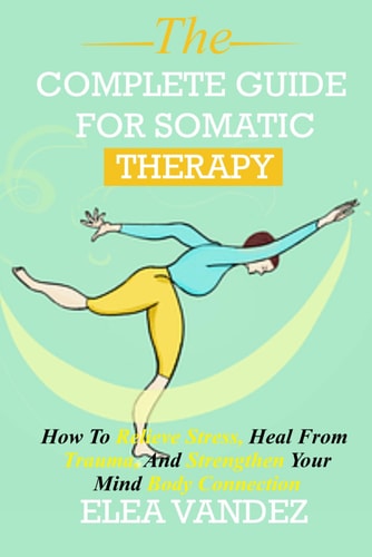 Complete Guide for Somatic Therapy How to Relieve Stress, Heal from Trauma, and Strengthen Your Mind-Body Connection.