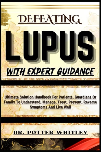 Defeating Lupus with Expert Guidance Ultimate Solution Handbook For Patients, Guardians Or Family To Understand, Manage, Treat, Prevent, Reverse Symptoms And Live Well