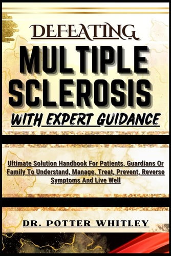 Defeating Multiple Sclerosis with Expert Guidance Ultimate Solution Handbook For Patients, Guardians Or Family To Understand, Manage, Treat, Prevent, Reverse Symptoms And Live Well