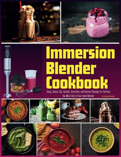 Immersion Blender Cookbook 100 Soup, Sauce, Dip, Spread, Smoothie, and Dessert Recipes for Getting the Most Out of Your Hand Blender
