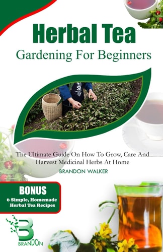 Herbal Tea Gardening for Beginners The Ultimate Guide on How To Grow, Care And Harvest Medicinal Herbs at Home