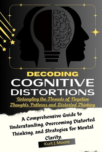 Decoding Cognitive Distortions Untangling the Threads of Negative Thoughts Patterns and Distorted Thinking.: A Comprehensive Guide to Understanding, Overcoming Distorted Thinking, and Strategies for Mental Clarity.