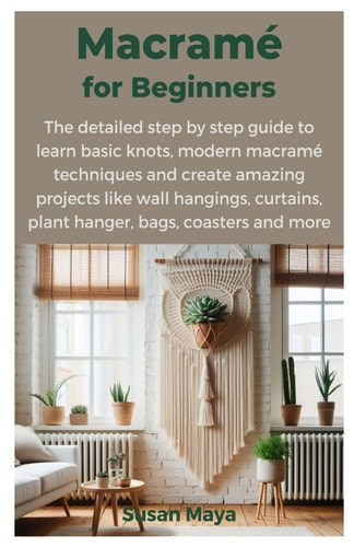 Macrame for Beginners The Detailed Step by Step Guide to Learn Basic Knots, Modern Macrame Techniques and Create Amazing Projects Like Wall Hangings, Curtains, Plant Hanger, Bags, Coasters and More