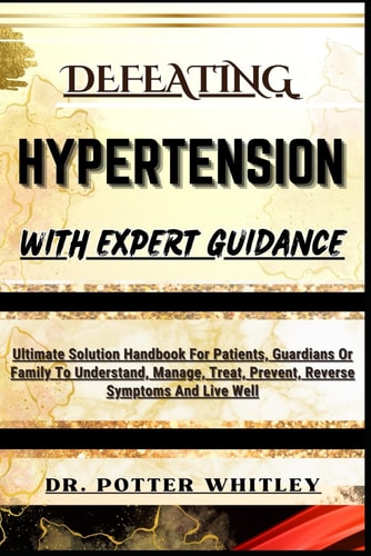Defeating Hypertension with Expert Guidance Ultimate Solution Handbook For Patients, Guardians Or Family To Understand, Manage, Treat, Prevent, Reverse Symptoms And Live Well