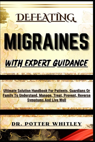 Defeating Migraines with Expert Guidance Ultimate Solution Handbook For Patients, Guardians Or Family To Understand, Manage, Treat, Prevent, Reverse Symptoms And Live Well