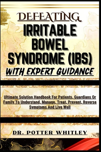 Defeating Irritable Bowel Syndrome (Ibs) with Expert Guidance Ultimate Solution Handbook For Patients, Guardians Or Family To Understand, Manage, Treat, Prevent, Reverse Symptoms And Live Well