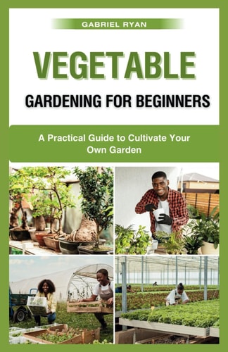 Vegetable Gardening for Beginners A Practical Guide to Cultivate Your Own Garden