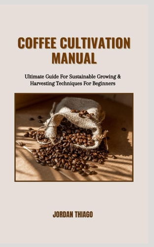 Coffee Cultivation Manual Ultimate Guide For Sustainable Growing & Harvesting Techniques For Beginners