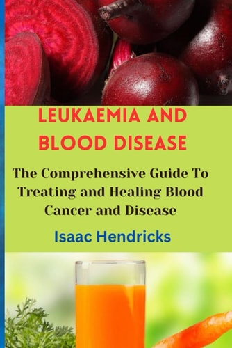 Leukaemia and Blood Disease The Comprehensive Guide To Treating and Healing Blood Cancer and Disease