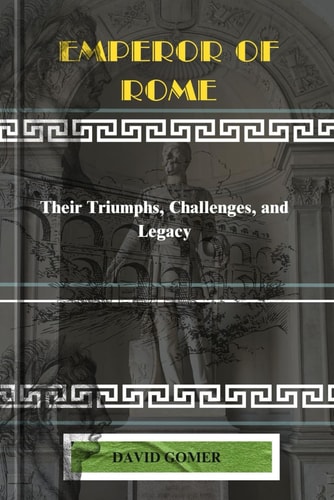 Emperor of Rome Their Triumphs, Challenges, and Legacy