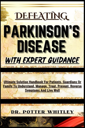 Defeating Parkinson's Disease with Expert Guidance Ultimate Solution Handbook For Patients, Guardians Or Family To Understand, Manage, Treat, Prevent, Reverse Symptoms And Live Well
