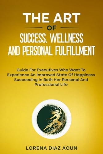 The Art of Success, Wellness and Personal Fulfillment Guide For Executives Who Want To Experience An Improved State Of Happiness Succeeding In Both Her Personal And Professional Life