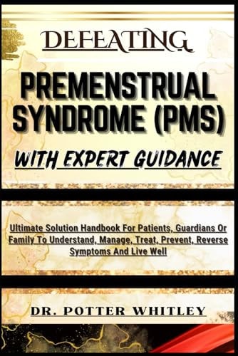 Defeating Premenstrual Syndrome (Pms) with Expert Guidance Ultimate Solution Handbook For Patients, Guardians Or Family To Understand, Manage, Treat, Prevent, Reverse Symptoms And Live Well