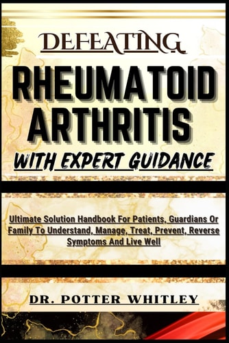 Defeating Rheumatoid Arthritis with Expert Guidance Ultimate Solution Handbook For Patients, Guardians Or Family To Understand, Manage, Treat, Prevent, Reverse Symptoms And Live Well