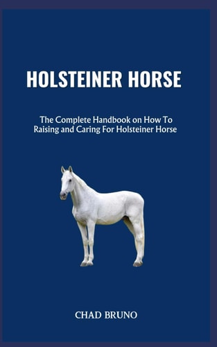 Holsteiner Horse The Complete Handbook on How To Raising and Caring For Holsteiner Horse