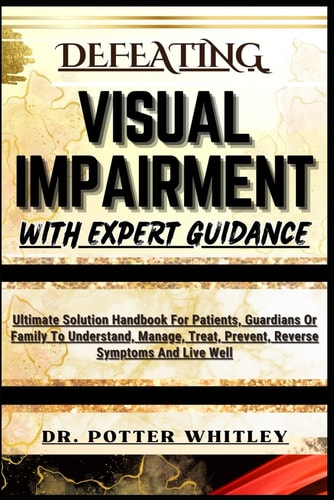 Defeating Visual Impairment with Expert Guidance Ultimate Solution Handbook For Patients, Guardians Or Family To Understand, Manage, Treat, Prevent, Reverse Symptoms And Live Well