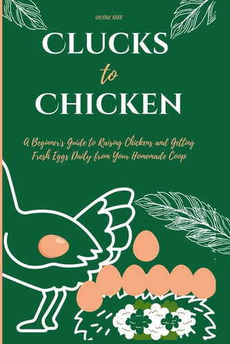 Clucks to Chicken A Beginner's Guide to Raising Chickens and Getting Fresh Eggs Daily from Your Homemade Coop