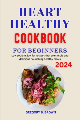 Heart Healthy Cookbook for Beginners 2024 Low Sodium, Low Fat Recipes that are Simple and Delicious Nourishing Healthy Meals