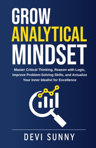 Grow Analytical Mindset Master Critical Thinking, Reason with Logic, Improve Problem-Solving Skills, and Actualize Your Inner Idealist for Excellence