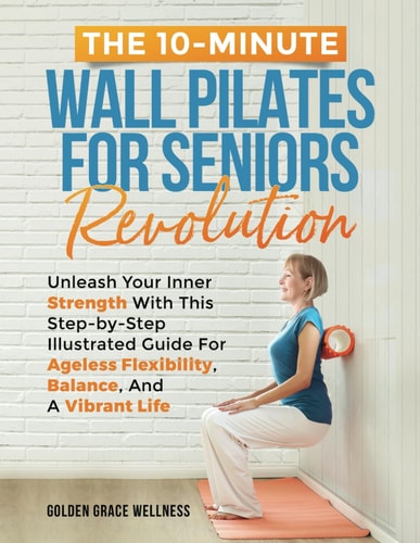 The 10-Minute Wall Pilates for Seniors Revolution Unleash Your Inner Strength with this Step-by-Step Illustrated Guide for Ageless Flexibility, Balance, and a Vibrant Life
