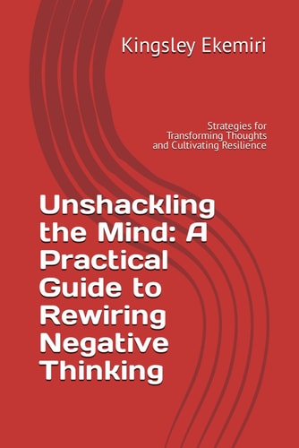 Unshackling the Mind A Practical Guide to Rewiring Negative Thinking: Strategies for Transforming Thoughts and Cultivating Resilience