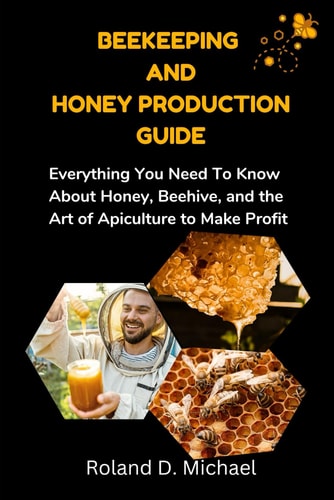 Beekeeping and Honey Production Guide Everything You Need To Know About Honey, Beehive, and the Art of Apiculture to Make Profit
