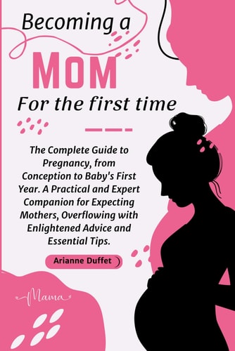 Becoming a Mom for the First Time The Complete Guide to Pregnancy, from Conception to Baby's First Year. A Practical and Expert Companion for Expecting Mothers, Overflowing with Enlightened Advice and Essential Tips.