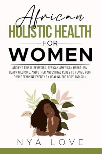 African Holistic Health for Women Ancient Tribal Remedies, African American Herbalism, Black Medicine and Other Ancestral Cures to Revive Your Divine Feminine Energy by Healing the Body