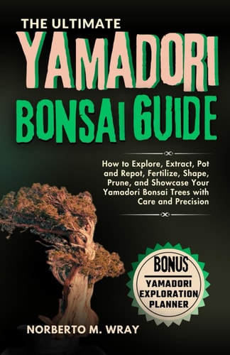 The Ultimate Yamadori Bonsai Guide How to Explore, Extract, Pot and Repot, Fertilize, Shape, Prune, and Showcase Your Yamadori Bonsai Trees with Care and Precision
