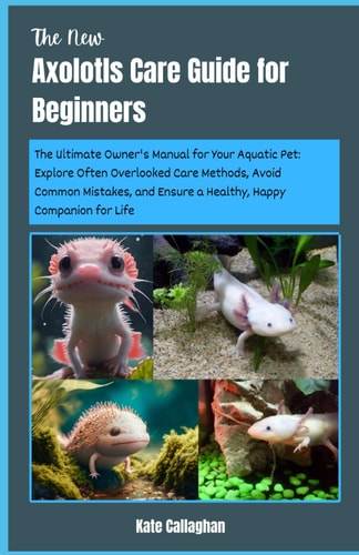 The New Axolotls Care Guide for Beginners The Ultimate Owner's Manual for Your Aquatic Pet: Explore Often Overlooked Care Methods, Avoid Common Mistakes, and Ensure a Healthy, Happy Companion for Life