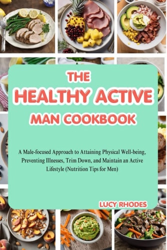 The Healthy Active Man Cookbook A Male-Focused Approach to Attaining Physical Well-being, Preventing Illnesses, Trim Down, and Maintain an Active Lifestyle (Nutrition Tips for Men)