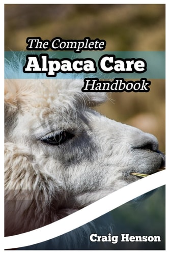 The Complete Alpaca Care Handbook Comprehensive Guide to Alpaca Breeding, Care, Diet, Health, Shearing, and Sustainable Business Ownership