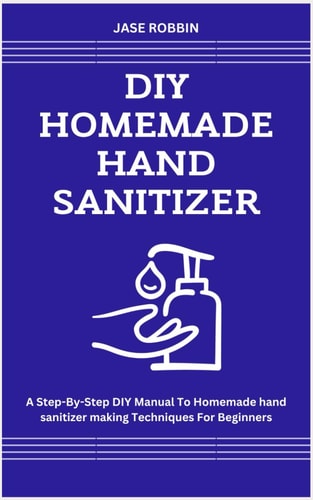 DIY Homemade Hand Sanitizer A Step-By-Step DIY Manual To Homemade Hand Sanitizer Making Techniques For Beginners