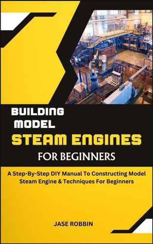 Building Model Steam Engines for Beginners A Step-By-Step DIY Manual To Constructing Model Steam Engine & Techniques For Beginners