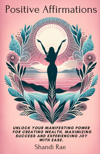 Positive Affirmations Unlock Your Manifesting Power for Creating Wealth, Maximizing Success and Experiencing Joy With Ease