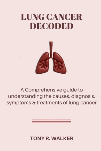 Lung Cancer Decoded A Comprehensive Guide to Understanding the Causes, Diagnosis Symptoms & Treatments of Lung Cancer.