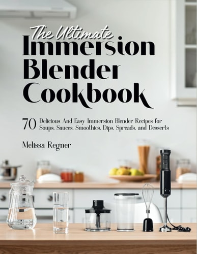 The Ultimate Immersion Blender Cookbook 70 Delicious And Easy Immersion Blender Recipes for Soups, Sauces, Smoothies, Dips, Spreads, and Desserts