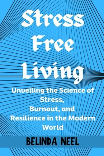 Stress Free Living Unveiling the Science of Stress, Burnout, and Resilience in the Modern World