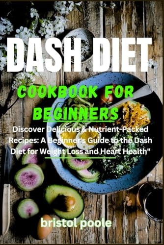 Dash Diet Cookbook for Beginners Discover Delicious & Nutrient-Packed Recipes: A Beginner's Guide to the Dash Diet for Weight Loss and Heart Health